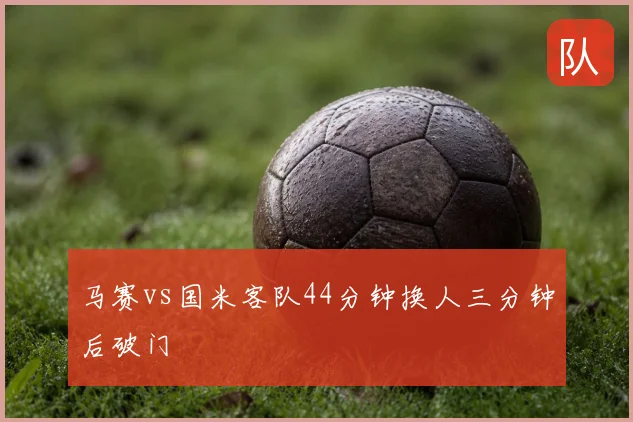 马赛vs国米客队44分钟换人三分钟后破门