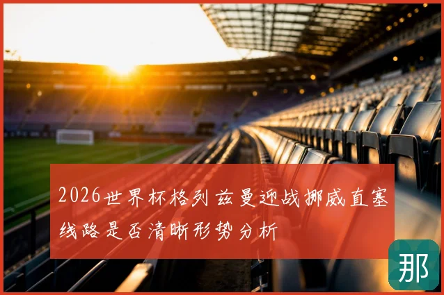 2026世界杯格列兹曼迎战挪威直塞线路是否清晰形势分析