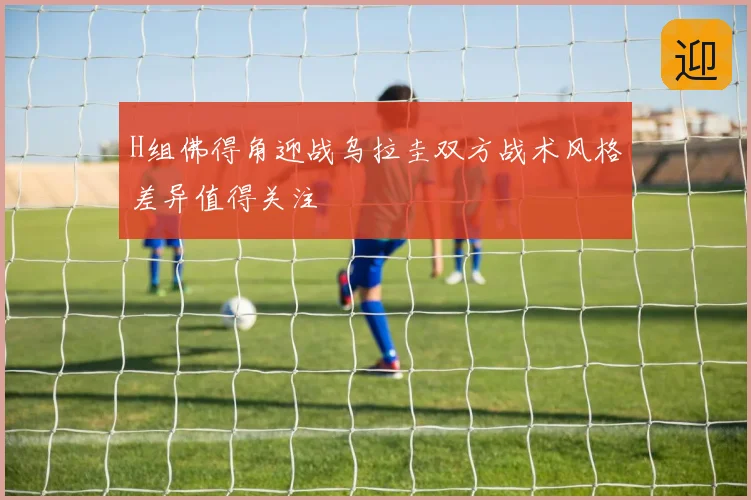 H组佛得角迎战乌拉圭双方战术风格差异值得关注