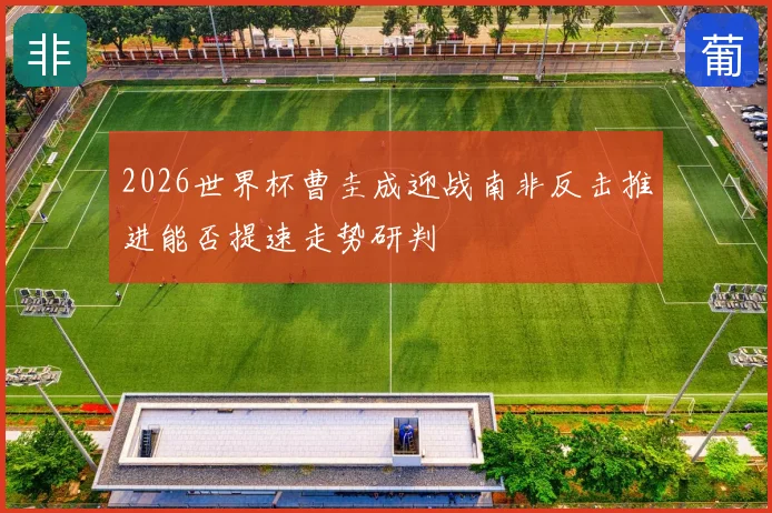 2026世界杯曹圭成迎战南非反击推进能否提速走势研判